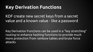 Key Derivation Functions
KDF create new secret keys from a secret
value and a known value - like a password
Key Derivation Functions can be used in a “key stretching”
routing to enhance hashing functions to provide much
more protection from rainbow tables and brute force
attacks
 
