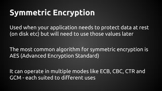 Symmetric Encryption
Used when your application needs to protect data at rest
(on disk etc) but will need to use those values later
The most common algorithm for symmetric encryption is
AES (Advanced Encryption Standard)
It can operate in multiple modes like ECB, CBC, CTR and
GCM - each suited to different uses
 