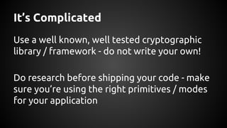 It’s Complicated
Use a well known, well tested cryptographic
library / framework - do not write your own!
Do research before shipping your code - make
sure you’re using the right primitives / modes
for your application
 