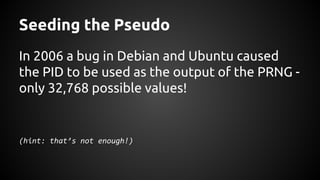 Seeding the Pseudo
In 2006 a bug in Debian and Ubuntu caused
the PID to be used as the output of the PRNG -
only 32,768 possible values!
(hint: that’s not enough!)
 