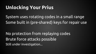 Unlocking Your Prius
System uses rotating codes in a small range
Some built in (pre-shared) keys for repair use
No protection from replaying codes
Brute force attacks possible
Still under investigation...
 