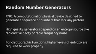 Random Number Generators
RNG: A computational or physical device designed to
generate a sequence of numbers that lack any pattern
High quality generators depend on an entropy source like
radioactive decay or radio frequency noise
For cryptographic functions, higher levels of entropy are
required to work properly
 