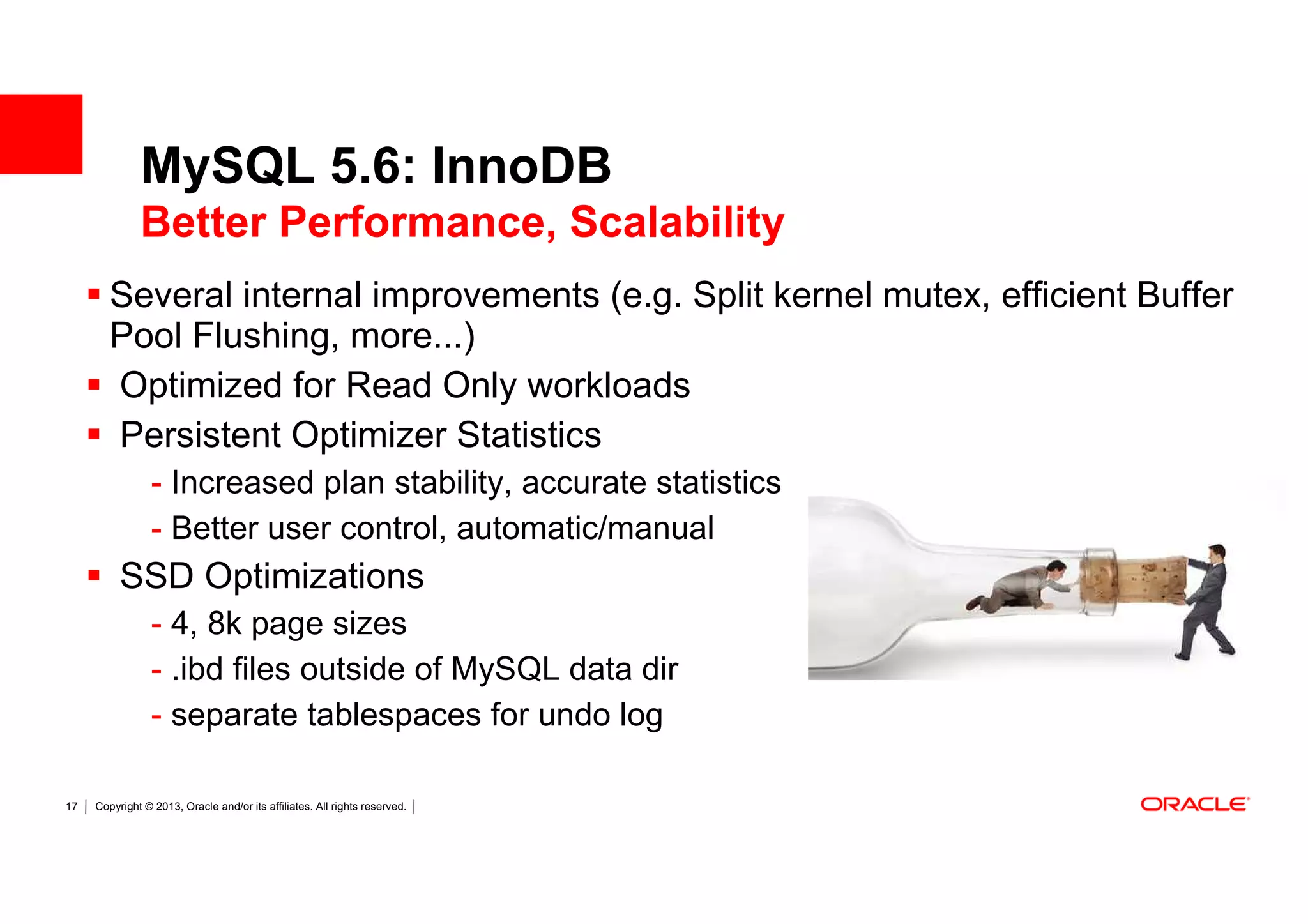 MySQL 5.6: InnoDB
              Better Performance, Scalability
        Several internal improvements (e.g. Split kernel mutex, efficient Buffer
        Pool Flushing, more...)
        Optimized for Read Only workloads
        Persistent Optimizer Statistics
                 - Increased plan stability, accurate statistics
                 - Better user control, automatic/manual
          SSD Optimizations
                 - 4, 8k page sizes
                 - .ibd files outside of MySQL data dir
                 - separate tablespaces for undo log

17   Copyright © 2013, Oracle and/or its affiliates. All rights reserved.
 