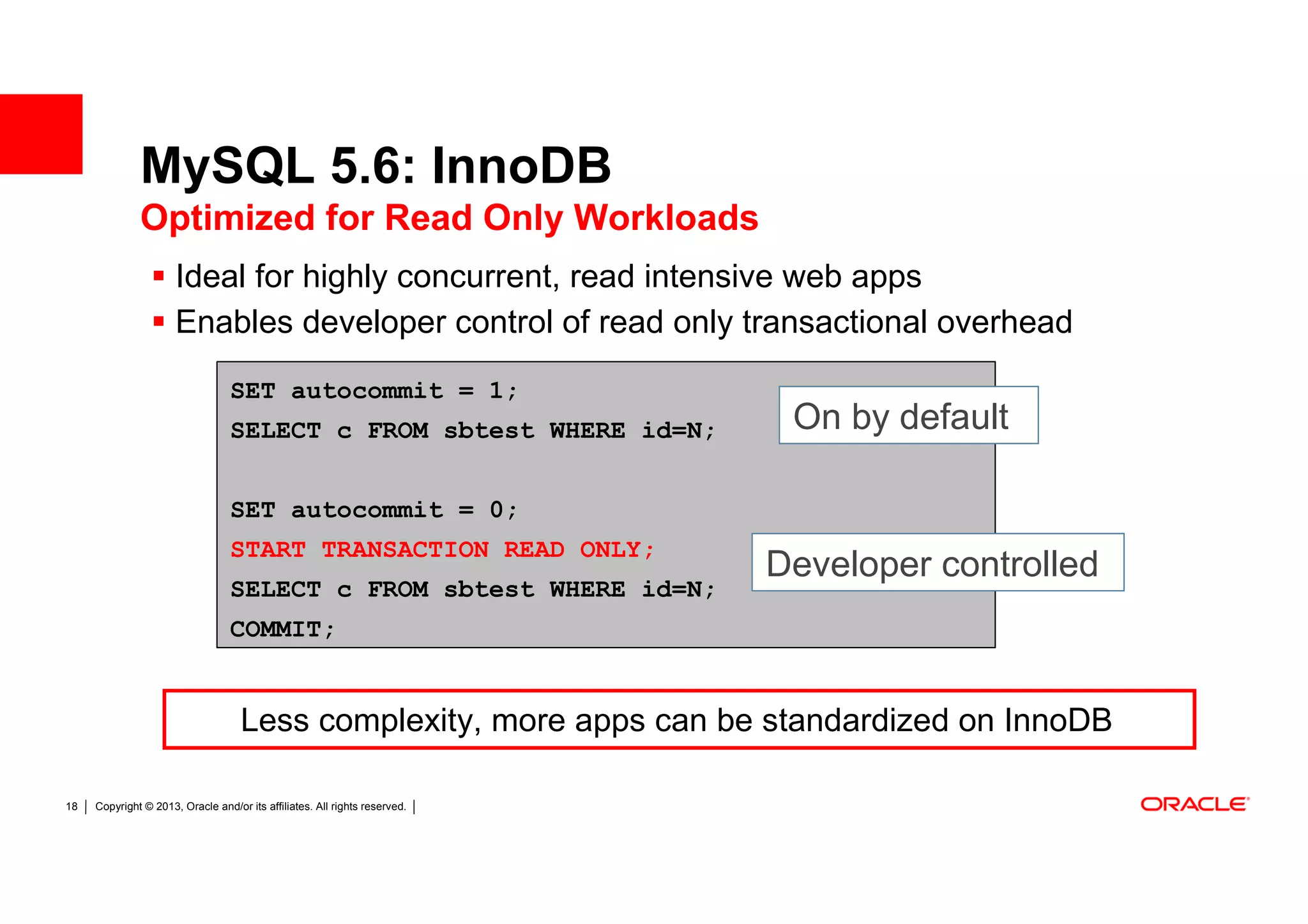 MySQL 5.6: InnoDB
              Optimized for Read Only Workloads
                      Ideal for highly concurrent, read intensive web apps
                      Enables developer control of read only transactional overhead

                                  SET autocommit = 1;
                                  SELECT c FROM sbtest WHERE id=N;           On by default

                                  SET autocommit = 0;
                                  START TRANSACTION READ ONLY;
                                                                            Developer controlled
                                  SELECT c FROM sbtest WHERE id=N;
                                  COMMIT;


                                    Less complexity, more apps can be standardized on InnoDB

18   Copyright © 2013, Oracle and/or its affiliates. All rights reserved.
 