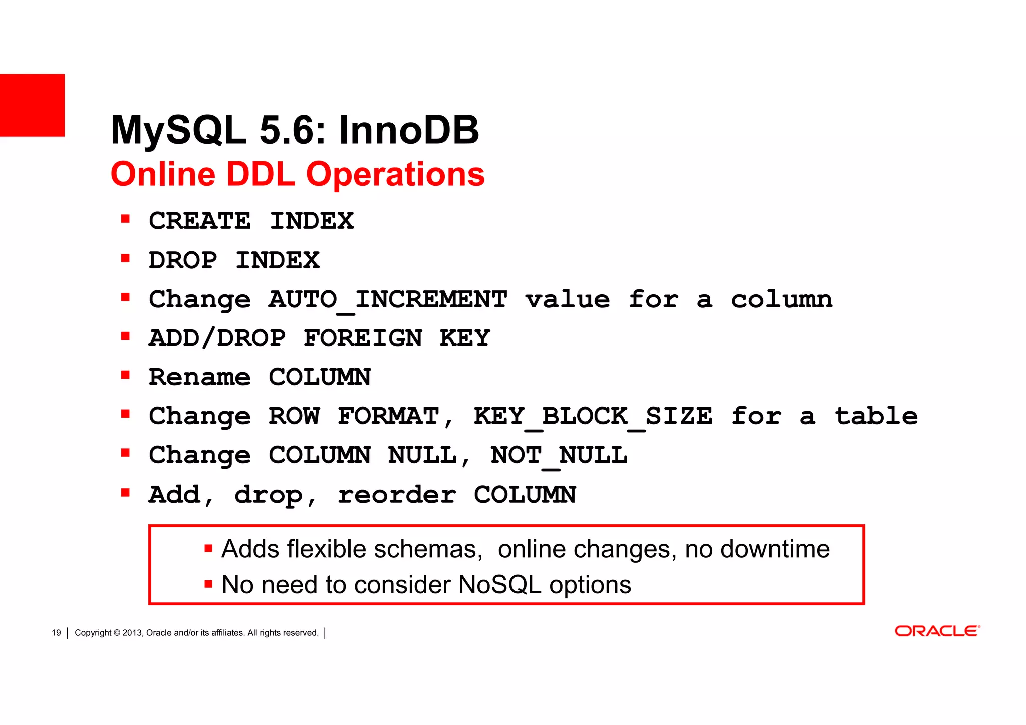 MySQL 5.6: InnoDB
              Online DDL Operations
                         CREATE INDEX
                         DROP INDEX
                         Change AUTO_INCREMENT value for a column
                         ADD/DROP FOREIGN KEY
                         Rename COLUMN
                         Change ROW FORMAT, KEY_BLOCK_SIZE for a table
                         Change COLUMN NULL, NOT_NULL
                         Add, drop, reorder COLUMN
                                             Adds flexible schemas, online changes, no downtime
                                             No need to consider NoSQL options
19   Copyright © 2013, Oracle and/or its affiliates. All rights reserved.
 