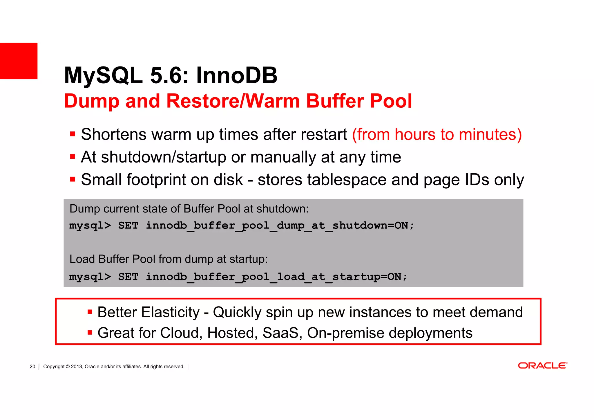 MySQL 5.6: InnoDB
              Dump and Restore/Warm Buffer Pool
                       Shortens warm up times after restart (from hours to minutes)
                       At shutdown/startup or manually at any time
                       Small footprint on disk - stores tablespace and page IDs only
                 Dump current state of Buffer Pool at shutdown:
                 mysql> SET innodb_buffer_pool_dump_at_shutdown=ON;

                 Load Buffer Pool from dump at startup:
                 mysql> SET innodb_buffer_pool_load_at_startup=ON;


                              Better Elasticity - Quickly spin up new instances to meet demand
                              Great for Cloud, Hosted, SaaS, On-premise deployments

20   Copyright © 2013, Oracle and/or its affiliates. All rights reserved.
 