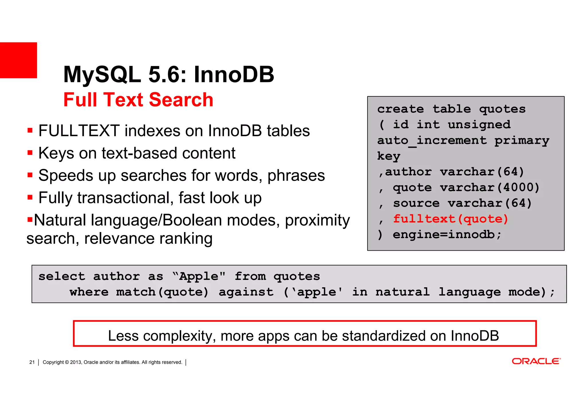 MySQL 5.6: InnoDB
              Full Text Search                                              create table quotes
                                                                            ( id int unsigned
 FULLTEXT indexes on InnoDB tables                                          auto_increment primary
 Keys on text-based content                                                 key
 Speeds up searches for words, phrases                                      ,author varchar(64)
                                                                            , quote varchar(4000)
 Fully transactional, fast look up                                          , source varchar(64)
 Natural language/Boolean modes, proximity                                  , fulltext(quote)
search, relevance ranking                                                   ) engine=innodb;


     select author as “Apple" from quotes
         where match(quote) against (‘apple' in natural language mode);


                                    Less complexity, more apps can be standardized on InnoDB
21   Copyright © 2013, Oracle and/or its affiliates. All rights reserved.
 