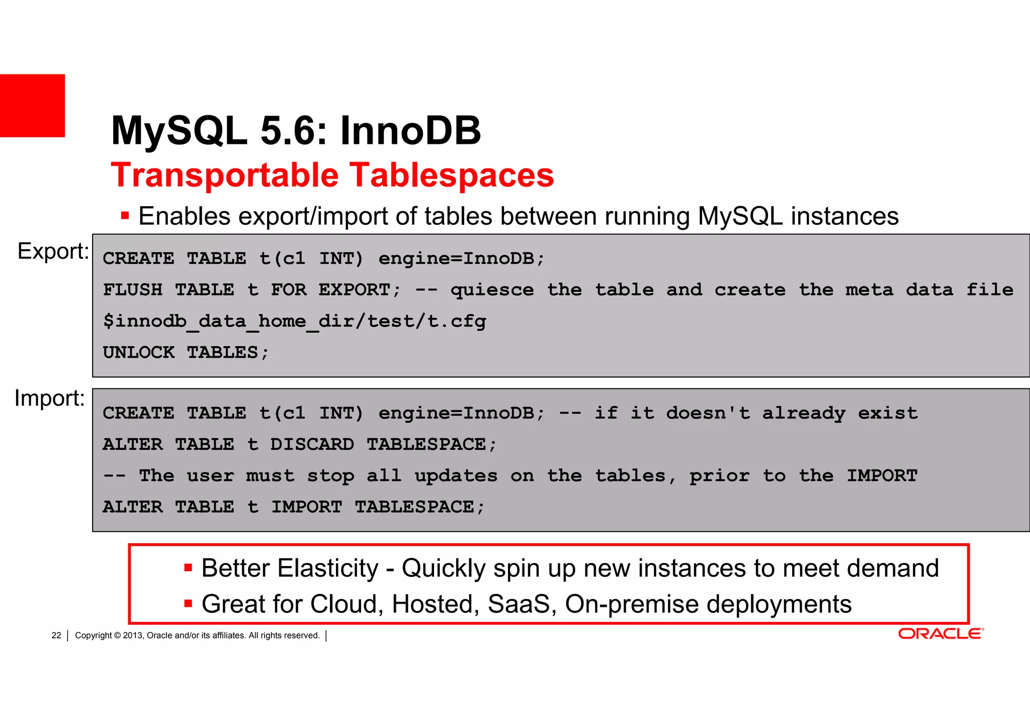 MySQL 5.6: InnoDB
                 Transportable Tablespaces
                         Enables export/import of tables between running MySQL instances
Export: CREATE TABLE t(c1 INT) engine=InnoDB;
               FLUSH TABLE t FOR EXPORT; -- quiesce the table and create the meta data file
               $innodb_data_home_dir/test/t.cfg
               UNLOCK TABLES;

Import:
               CREATE TABLE t(c1 INT) engine=InnoDB; -- if it doesn't already exist
               ALTER TABLE t DISCARD TABLESPACE;
               -- The user must stop all updates on the tables, prior to the IMPORT
               ALTER TABLE t IMPORT TABLESPACE;


                                          Better Elasticity - Quickly spin up new instances to meet demand
                                          Great for Cloud, Hosted, SaaS, On-premise deployments
   22   Copyright © 2013, Oracle and/or its affiliates. All rights reserved.
 