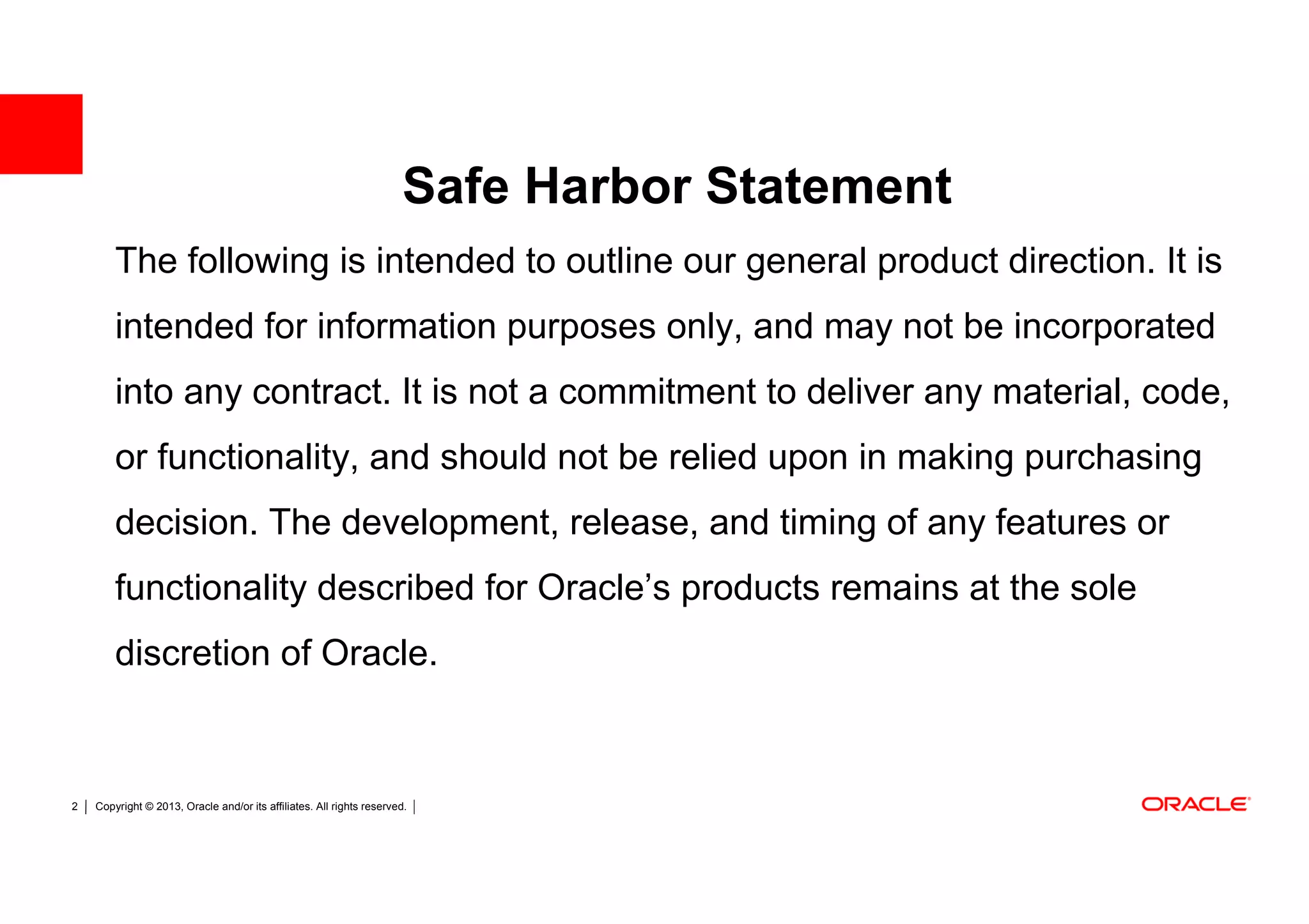Safe Harbor Statement
        The following is intended to outline our general product direction. It is
        intended for information purposes only, and may not be incorporated
        into any contract. It is not a commitment to deliver any material, code,
        or functionality, and should not be relied upon in making purchasing
        decision. The development, release, and timing of any features or
        functionality described for Oracle’s products remains at the sole
        discretion of Oracle.


2   Copyright © 2013, Oracle and/or its affiliates. All rights reserved.
 