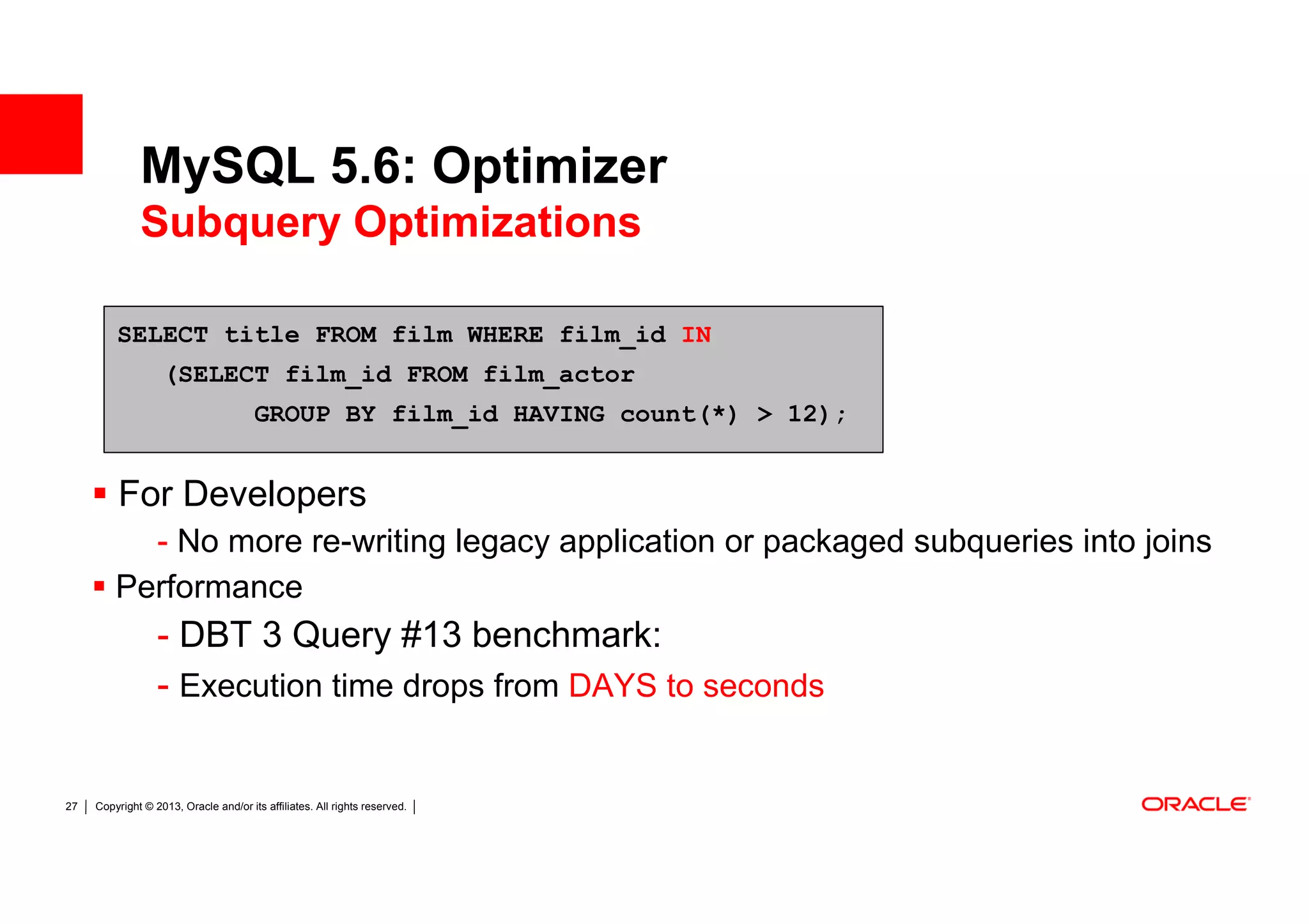 MySQL 5.6: Optimizer
              Subquery Optimizations

         SELECT title FROM film WHERE film_id IN
                   (SELECT film_id FROM film_actor
                                       GROUP BY film_id HAVING count(*) > 12);


         For Developers
           - No more re-writing legacy application or packaged subqueries into joins
         Performance
                  - DBT 3 Query #13 benchmark:
                  - Execution time drops from DAYS to seconds


27   Copyright © 2013, Oracle and/or its affiliates. All rights reserved.
 