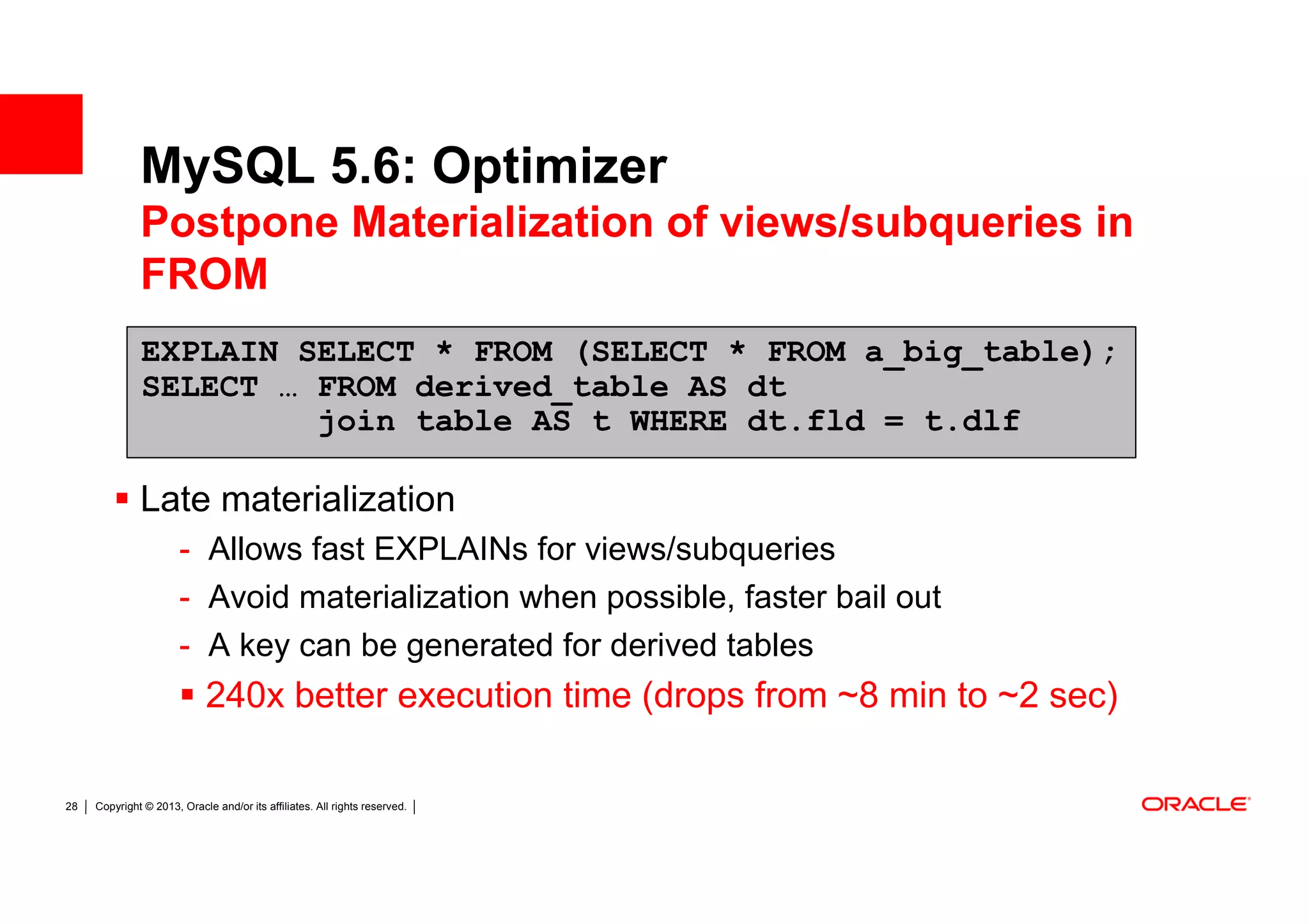 MySQL 5.6: Optimizer
              Postpone Materialization of views/subqueries in
              FROM
              EXPLAIN SELECT * FROM (SELECT * FROM a_big_table);
              SELECT … FROM derived_table AS dt
                       join table AS t WHERE dt.fld = t.dlf

              Late materialization
                       - Allows fast EXPLAINs for views/subqueries
                       - Avoid materialization when possible, faster bail out
                       - A key can be generated for derived tables
                             240x better execution time (drops from ~8 min to ~2 sec)

28   Copyright © 2013, Oracle and/or its affiliates. All rights reserved.
 