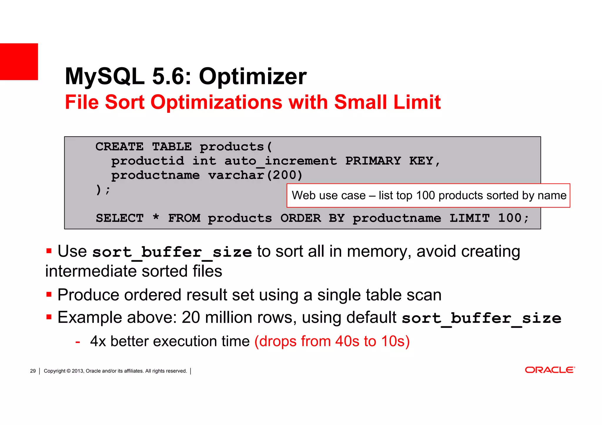 MySQL 5.6: Optimizer
              File Sort Optimizations with Small Limit

                             CREATE TABLE products(
                                productid int auto_increment PRIMARY KEY,
                                productname varchar(200)
                             );                       Web use case – list top 100 products sorted by name
                             SELECT * FROM products ORDER BY productname LIMIT 100;

       Use sort_buffer_size to sort all in memory, avoid creating
     intermediate sorted files
       Produce ordered result set using a single table scan
       Example above: 20 million rows, using default sort_buffer_size
                   - 4x better execution time (drops from 40s to 10s)
29   Copyright © 2013, Oracle and/or its affiliates. All rights reserved.
 