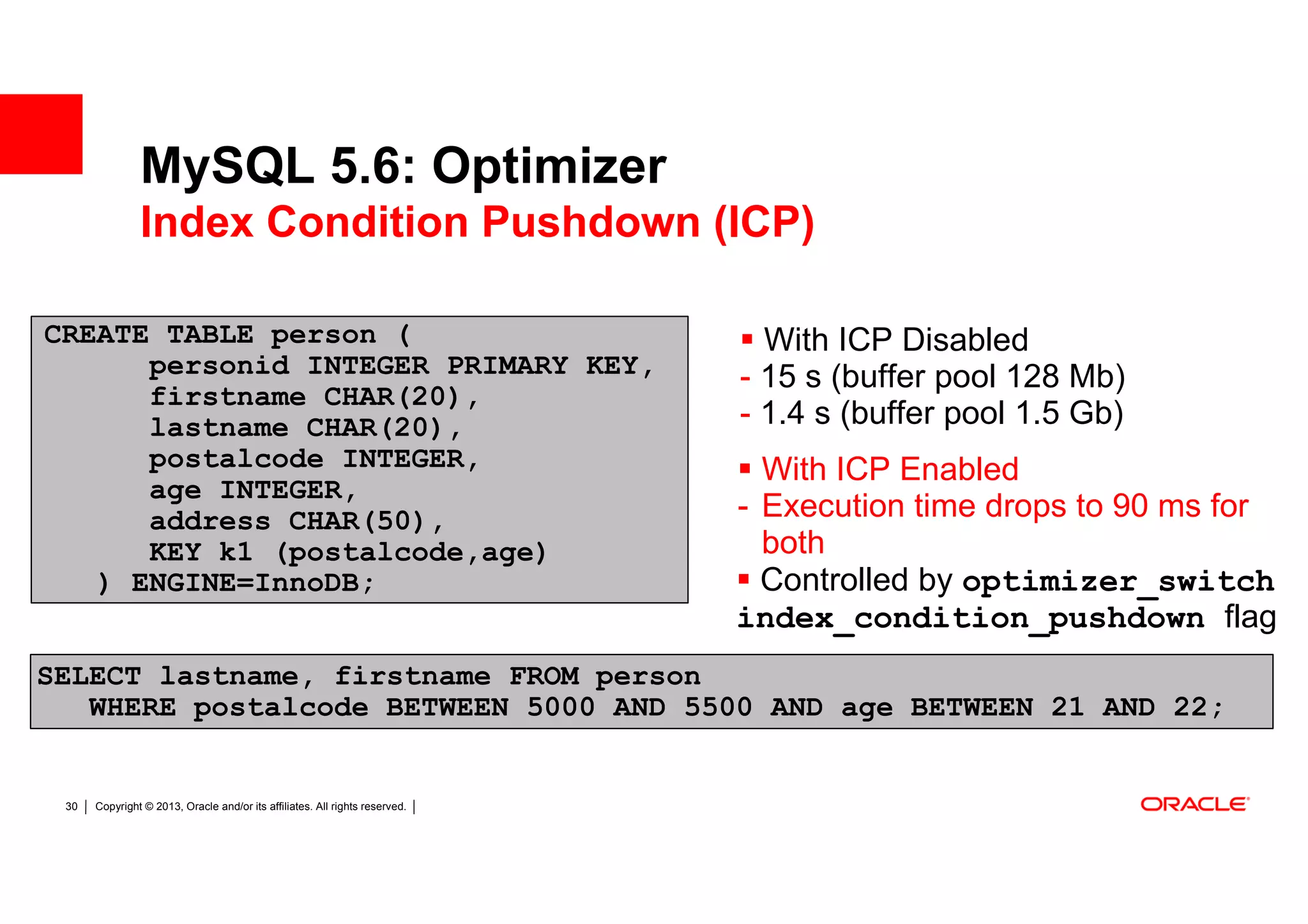 MySQL 5.6: Optimizer
               Index Condition Pushdown (ICP)

CREATE TABLE person (                                                          With ICP Disabled
      personid INTEGER PRIMARY KEY,                                          - 15 s (buffer pool 128 Mb)
      pe test
      firstname CHAR(20),
                                                                             - 1.4 s (buffer pool 1.5 Gb)
      lastname CHAR(20),
      r
      postalcode INTEGER,                                                      With ICP Enabled
      age INTEGER,
      address CHAR(50),                                                      - Execution time drops to 90 ms for
      KEY k1 (postalcode,age)                                                  both
   ) ENGINE=InnoDB;                                                            Controlled by optimizer_switch
                                                                             index_condition_pushdown flag
SELECT lastname, firstname FROM person
   WHERE postalcode BETWEEN 5000 AND 5500 AND age BETWEEN 21 AND 22;


 30   Copyright © 2013, Oracle and/or its affiliates. All rights reserved.
 