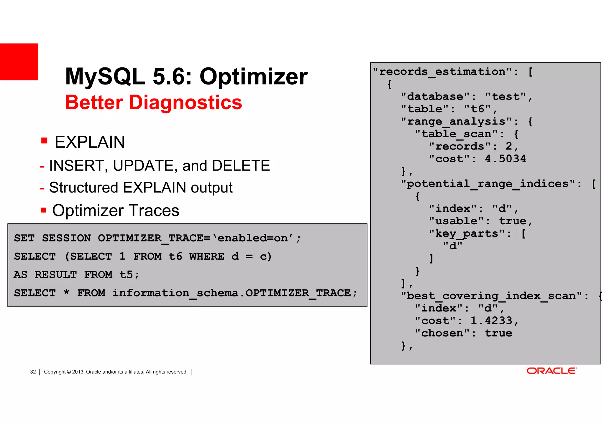 "records_estimation": [
                MySQL 5.6: Optimizer                                            {
                                                                                  "database": "test",
                Better Diagnostics                                                "table": "t6",
                                                                                  "range_analysis": {
                                                                                     "table_scan": {
           EXPLAIN                                                                     "records": 2,
                                                                                       "cost": 4.5034
       - INSERT, UPDATE, and DELETE                                               },
       - Structured EXPLAIN output                                                "potential_range_indices": [
                                                                                     {
          Optimizer Traces                                                             "index": "d",
                                                                                       "usable": true,
SET SESSION OPTIMIZER_TRACE=‘enabled=on’;                                              "key_parts": [
                                                                                         "d"
SELECT (SELECT 1 FROM t6 WHERE d = c)                                                  ]
AS RESULT FROM t5;                                                                   }
                                                                                  ],
SELECT * FROM information_schema.OPTIMIZER_TRACE;                                 "best_covering_index_scan": {
                                                                                     "index": "d",
                                                                                     "cost": 1.4233,
                                                                                     "chosen": true
                                                                                  },

  32   Copyright © 2013, Oracle and/or its affiliates. All rights reserved.
 