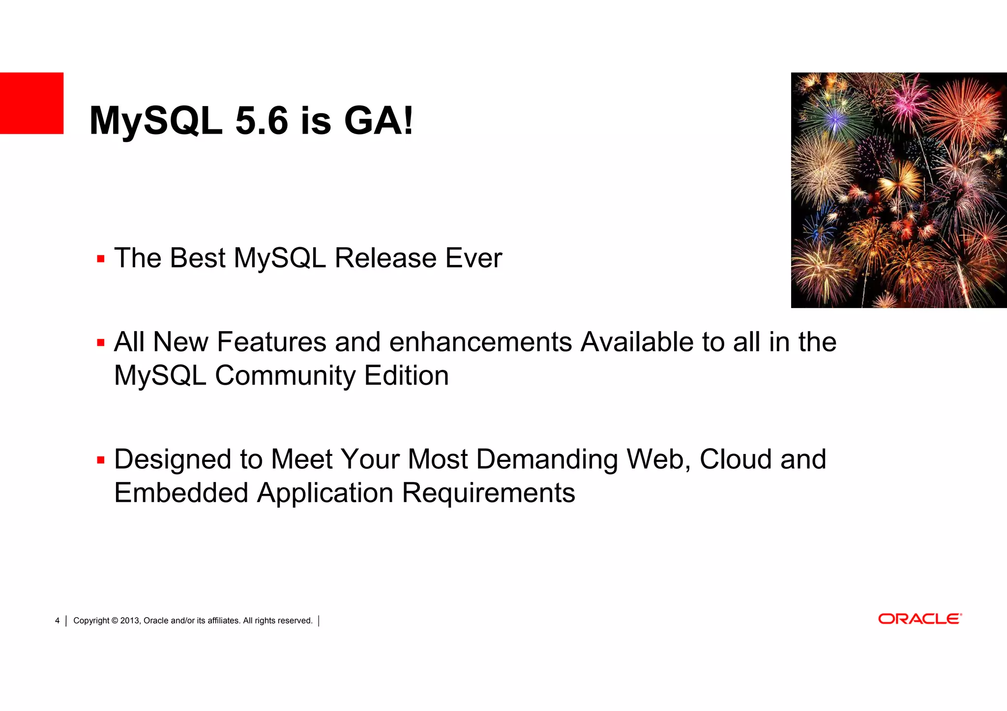 MySQL 5.6 is GA!


               The Best MySQL Release Ever


               All New Features and enhancements Available to all in the
               MySQL Community Edition

               Designed to Meet Your Most Demanding Web, Cloud and
               Embedded Application Requirements



4   Copyright © 2013, Oracle and/or its affiliates. All rights reserved.
 