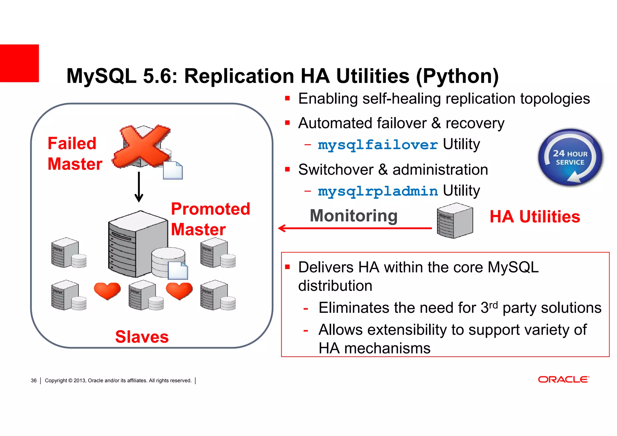 MySQL 5.6: Replication HA Utilities (Python)
                                                                            Enabling self-healing replication topologies
                                                                            Automated failover & recovery
      Failed                                                                - mysqlfailover Utility
      Master                                                                Switchover & administration
                                                                            - mysqlrpladmin Utility
                                                               Promoted      Monitoring                   HA Utilities
                                                               Master

                                                                            Delivers HA within the core MySQL
                                                                            distribution
                                                                             - Eliminates the need for 3rd party solutions
                                                                             - Allows extensibility to support variety of
                                     Slaves
                                                                               HA mechanisms
36   Copyright © 2013, Oracle and/or its affiliates. All rights reserved.
 