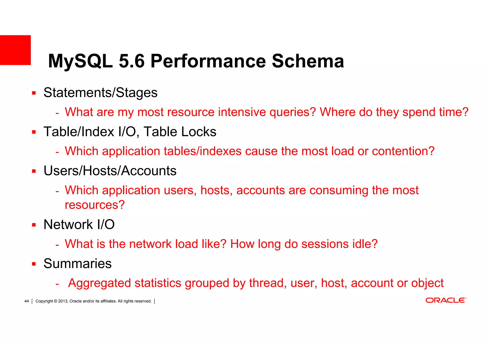 MySQL 5.6 Performance Schema
         Statements/Stages
                - What are my most resource intensive queries? Where do they spend time?
         Table/Index I/O, Table Locks
                - Which application tables/indexes cause the most load or contention?
         Users/Hosts/Accounts
                - Which application users, hosts, accounts are consuming the most
                      resources?
         Network I/O
                - What is the network load like? How long do sessions idle?
         Summaries
                - Aggregated statistics grouped by thread, user, host, account or object
44   Copyright © 2013, Oracle and/or its affiliates. All rights reserved.
 