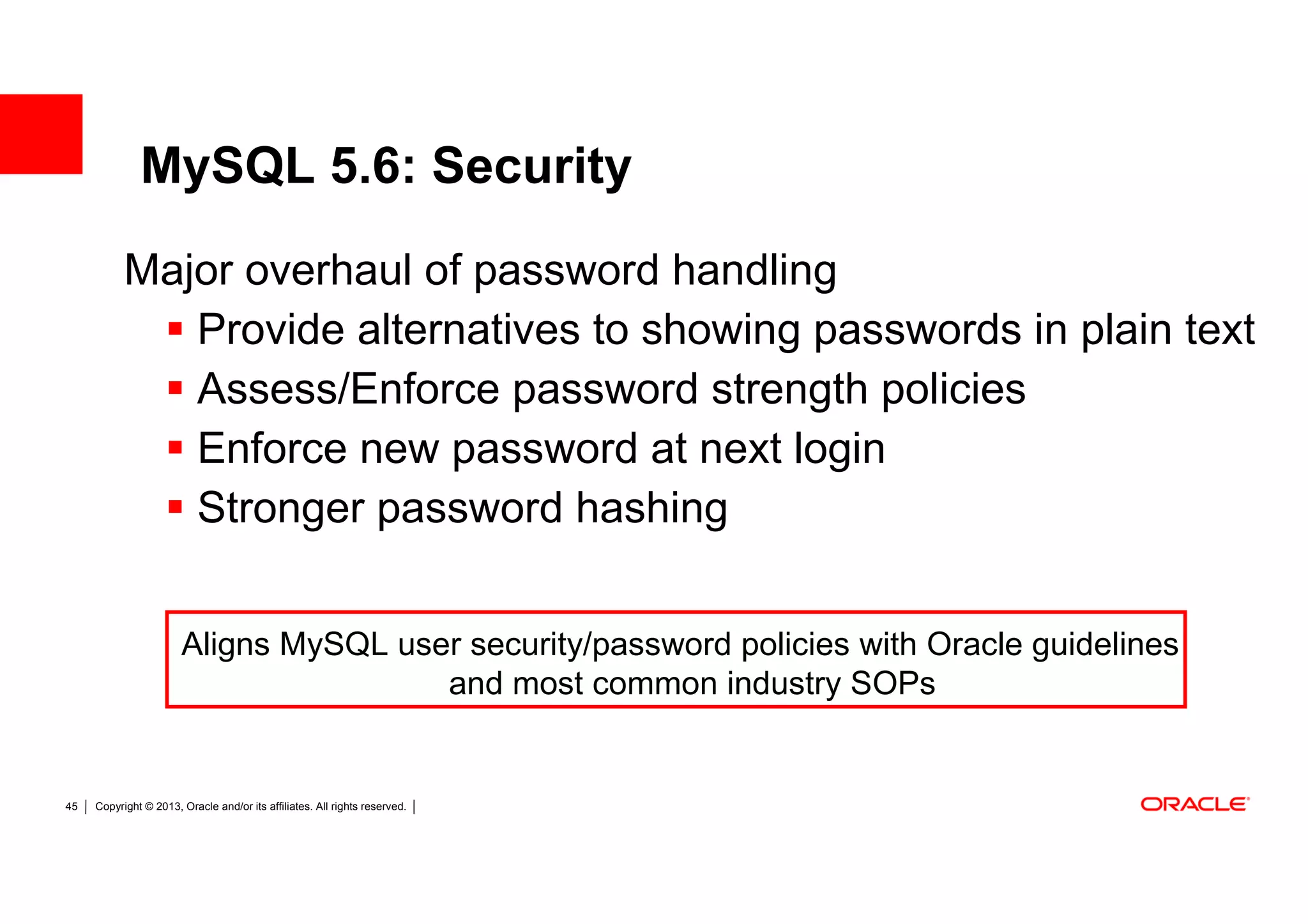 MySQL 5.6: Security
           Major overhaul of password handling
              Provide alternatives to showing passwords in plain text
              Assess/Enforce password strength policies
              Enforce new password at next login
              Stronger password hashing


                       Aligns MySQL user security/password policies with Oracle guidelines
                                       and most common industry SOPs


45   Copyright © 2013, Oracle and/or its affiliates. All rights reserved.
 