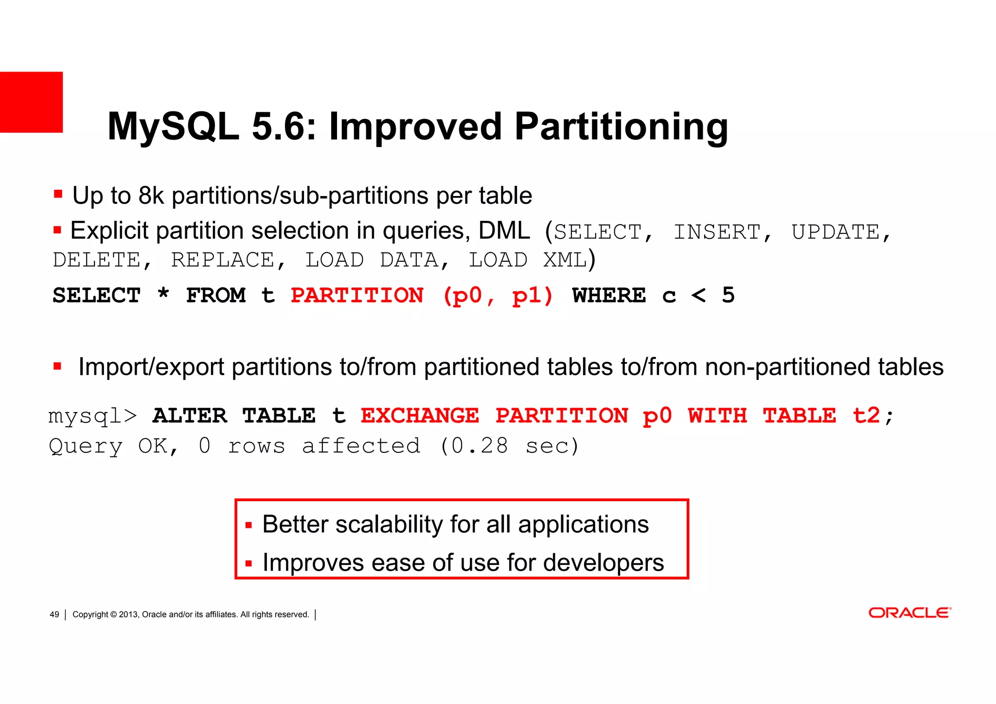 MySQL 5.6: Improved Partitioning
 Up to 8k partitions/sub-partitions per table
 Explicit partition selection in queries, DML (SELECT, INSERT, UPDATE,
DELETE, REPLACE, LOAD DATA, LOAD XML)
SELECT * FROM t PARTITION (p0, p1) WHERE c < 5

      Import/export partitions to/from partitioned tables to/from non-partitioned tables
mysql> ALTER TABLE t EXCHANGE PARTITION p0 WITH TABLE t2;
Query OK, 0 rows affected (0.28 sec)


                                                           Better scalability for all applications
                                                           Improves ease of use for developers
49   Copyright © 2013, Oracle and/or its affiliates. All rights reserved.
 