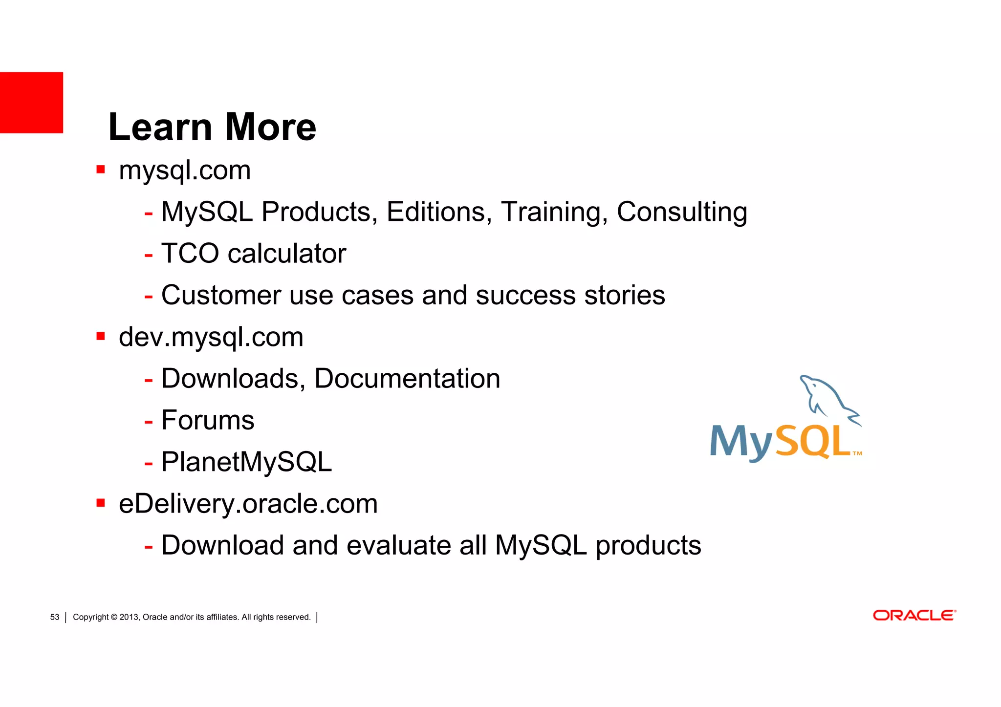 Learn More
                  mysql.com
                         - MySQL Products, Editions, Training, Consulting
                         - TCO calculator
                         - Customer use cases and success stories
                  dev.mysql.com
                    - Downloads, Documentation
                    - Forums
                   - PlanetMySQL
                  eDelivery.oracle.com
                   - Download and evaluate all MySQL products

53   Copyright © 2013, Oracle and/or its affiliates. All rights reserved.
 