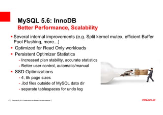 MySQL 5.6: InnoDB
              Better Performance, Scalability
        Several internal improvements (e.g. Split kernel mutex, efficient Buffer
        Pool Flushing, more...)
        Optimized for Read Only workloads
        Persistent Optimizer Statistics
                 - Increased plan stability, accurate statistics
                 - Better user control, automatic/manual
          SSD Optimizations
                 - 4, 8k page sizes
                 - .ibd files outside of MySQL data dir
                 - separate tablespaces for undo log

17   Copyright © 2013, Oracle and/or its affiliates. All rights reserved.
 
