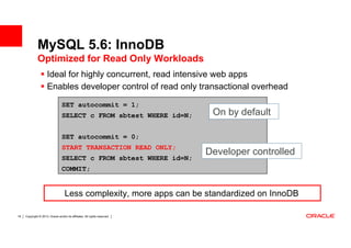 MySQL 5.6: InnoDB
              Optimized for Read Only Workloads
                      Ideal for highly concurrent, read intensive web apps
                      Enables developer control of read only transactional overhead

                                  SET autocommit = 1;
                                  SELECT c FROM sbtest WHERE id=N;           On by default

                                  SET autocommit = 0;
                                  START TRANSACTION READ ONLY;
                                                                            Developer controlled
                                  SELECT c FROM sbtest WHERE id=N;
                                  COMMIT;


                                    Less complexity, more apps can be standardized on InnoDB

18   Copyright © 2013, Oracle and/or its affiliates. All rights reserved.
 