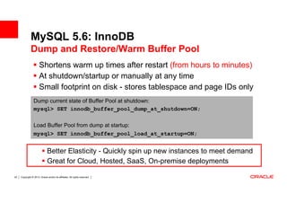 MySQL 5.6: InnoDB
              Dump and Restore/Warm Buffer Pool
                       Shortens warm up times after restart (from hours to minutes)
                       At shutdown/startup or manually at any time
                       Small footprint on disk - stores tablespace and page IDs only
                 Dump current state of Buffer Pool at shutdown:
                 mysql> SET innodb_buffer_pool_dump_at_shutdown=ON;

                 Load Buffer Pool from dump at startup:
                 mysql> SET innodb_buffer_pool_load_at_startup=ON;


                              Better Elasticity - Quickly spin up new instances to meet demand
                              Great for Cloud, Hosted, SaaS, On-premise deployments

20   Copyright © 2013, Oracle and/or its affiliates. All rights reserved.
 