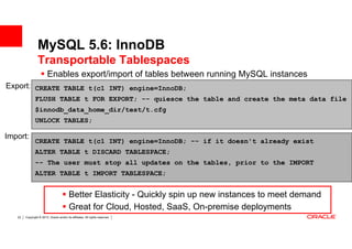 MySQL 5.6: InnoDB
                 Transportable Tablespaces
                         Enables export/import of tables between running MySQL instances
Export: CREATE TABLE t(c1 INT) engine=InnoDB;
               FLUSH TABLE t FOR EXPORT; -- quiesce the table and create the meta data file
               $innodb_data_home_dir/test/t.cfg
               UNLOCK TABLES;

Import:
               CREATE TABLE t(c1 INT) engine=InnoDB; -- if it doesn't already exist
               ALTER TABLE t DISCARD TABLESPACE;
               -- The user must stop all updates on the tables, prior to the IMPORT
               ALTER TABLE t IMPORT TABLESPACE;


                                          Better Elasticity - Quickly spin up new instances to meet demand
                                          Great for Cloud, Hosted, SaaS, On-premise deployments
   22   Copyright © 2013, Oracle and/or its affiliates. All rights reserved.
 