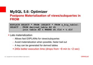 MySQL 5.6: Optimizer
              Postpone Materialization of views/subqueries in
              FROM
              EXPLAIN SELECT * FROM (SELECT * FROM a_big_table);
              SELECT … FROM derived_table AS dt
                       join table AS t WHERE dt.fld = t.dlf

              Late materialization
                       - Allows fast EXPLAINs for views/subqueries
                       - Avoid materialization when possible, faster bail out
                       - A key can be generated for derived tables
                             240x better execution time (drops from ~8 min to ~2 sec)

28   Copyright © 2013, Oracle and/or its affiliates. All rights reserved.
 