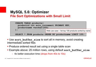 MySQL 5.6: Optimizer
              File Sort Optimizations with Small Limit

                             CREATE TABLE products(
                                productid int auto_increment PRIMARY KEY,
                                productname varchar(200)
                             );                       Web use case – list top 100 products sorted by name
                             SELECT * FROM products ORDER BY productname LIMIT 100;

       Use sort_buffer_size to sort all in memory, avoid creating
     intermediate sorted files
       Produce ordered result set using a single table scan
       Example above: 20 million rows, using default sort_buffer_size
                   - 4x better execution time (drops from 40s to 10s)
29   Copyright © 2013, Oracle and/or its affiliates. All rights reserved.
 