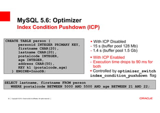 MySQL 5.6: Optimizer
               Index Condition Pushdown (ICP)

CREATE TABLE person (                                                          With ICP Disabled
      personid INTEGER PRIMARY KEY,                                          - 15 s (buffer pool 128 Mb)
      pe test
      firstname CHAR(20),
                                                                             - 1.4 s (buffer pool 1.5 Gb)
      lastname CHAR(20),
      r
      postalcode INTEGER,                                                      With ICP Enabled
      age INTEGER,
      address CHAR(50),                                                      - Execution time drops to 90 ms for
      KEY k1 (postalcode,age)                                                  both
   ) ENGINE=InnoDB;                                                            Controlled by optimizer_switch
                                                                             index_condition_pushdown flag
SELECT lastname, firstname FROM person
   WHERE postalcode BETWEEN 5000 AND 5500 AND age BETWEEN 21 AND 22;


 30   Copyright © 2013, Oracle and/or its affiliates. All rights reserved.
 
