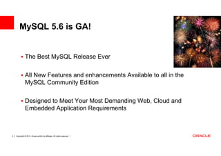MySQL 5.6 is GA!


               The Best MySQL Release Ever


               All New Features and enhancements Available to all in the
               MySQL Community Edition

               Designed to Meet Your Most Demanding Web, Cloud and
               Embedded Application Requirements



4   Copyright © 2013, Oracle and/or its affiliates. All rights reserved.
 