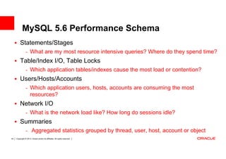 MySQL 5.6 Performance Schema
         Statements/Stages
                - What are my most resource intensive queries? Where do they spend time?
         Table/Index I/O, Table Locks
                - Which application tables/indexes cause the most load or contention?
         Users/Hosts/Accounts
                - Which application users, hosts, accounts are consuming the most
                      resources?
         Network I/O
                - What is the network load like? How long do sessions idle?
         Summaries
                - Aggregated statistics grouped by thread, user, host, account or object
44   Copyright © 2013, Oracle and/or its affiliates. All rights reserved.
 