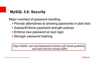 MySQL 5.6: Security
           Major overhaul of password handling
              Provide alternatives to showing passwords in plain text
              Assess/Enforce password strength policies
              Enforce new password at next login
              Stronger password hashing


                       Aligns MySQL user security/password policies with Oracle guidelines
                                       and most common industry SOPs


45   Copyright © 2013, Oracle and/or its affiliates. All rights reserved.
 
