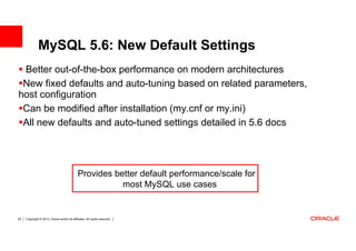 MySQL 5.6: New Default Settings
 Better out-of-the-box performance on modern architectures
 New fixed defaults and auto-tuning based on related parameters,
host configuration
 Can be modified after installation (my.cnf or my.ini)
 All new defaults and auto-tuned settings detailed in 5.6 docs




                                              Provides better default performance/scale for
                                                         most MySQL use cases


50   Copyright © 2013, Oracle and/or its affiliates. All rights reserved.
 