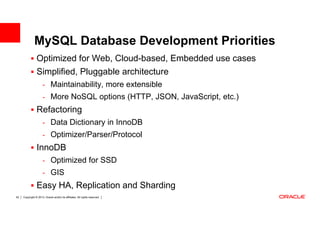 MySQL Database Development Priorities
                Optimized for Web, Cloud-based, Embedded use cases
                Simplified, Pluggable architecture
                      - Maintainability, more extensible
                      - More NoSQL options (HTTP, JSON, JavaScript, etc.)
                Refactoring
                      - Data Dictionary in InnoDB
                      - Optimizer/Parser/Protocol
                InnoDB
                      - Optimized for SSD
                      - GIS
                Easy HA, Replication and Sharding
52   Copyright © 2013, Oracle and/or its affiliates. All rights reserved.
 