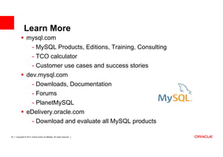 Learn More
                  mysql.com
                         - MySQL Products, Editions, Training, Consulting
                         - TCO calculator
                         - Customer use cases and success stories
                  dev.mysql.com
                    - Downloads, Documentation
                    - Forums
                   - PlanetMySQL
                  eDelivery.oracle.com
                   - Download and evaluate all MySQL products

53   Copyright © 2013, Oracle and/or its affiliates. All rights reserved.
 