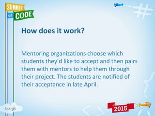 How does it work?
Mentoring organizations choose which
students they’d like to accept and then pairs
them with mentors to help them through
their project. The students are notified of
their acceptance in late April.
 