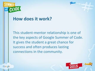 How does it work?
This student-mentor relationship is one of
the key aspects of Google Summer of Code.
It gives the student a great chance for
success and often produces lasting
connections in the community.
 