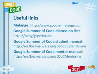 Useful links
Melange: http://www.google-melange.com
Google Summer of Code discussion list:
http://bit.ly/gsocdiscuss
Google Summer of Code student manual:
http://en.flossmanuals.net/GSoCStudentGuide
Google Summer of Code mentor manual:
http://en.flossmanuals.net/GSoCMentoring
 