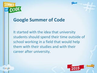 Google Summer of Code
It started with the idea that university
students should spend their time outside of
school working in a field that would help
them with their studies and with their
career after university.
 
