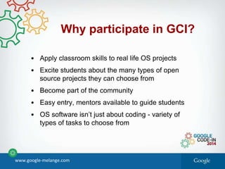 • Apply classroom skills to real life OS projects
• Excite students about the many types of open
source projects they can choose from
• Become part of the community
• Easy entry, mentors available to guide students
• OS software isn’t just about coding - variety of
types of tasks to choose from
Why participate in GCI?
www.google-melange.com
 