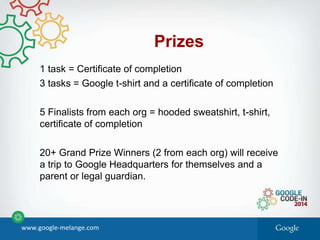 Prizes
1 task = Certificate of completion
3 tasks = Google t-shirt and a certificate of completion
5 Finalists from each org = hooded sweatshirt, t-shirt,
certificate of completion
20+ Grand Prize Winners (2 from each org) will receive
a trip to Google Headquarters for themselves and a
parent or legal guardian.
www.google-melange.com
 