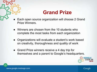 Grand Prize
● Each open source organization will choose 2 Grand
Prize Winners.
● Winners are chosen from the 10 students who
complete the most tasks from each organization
● Organizations will evaluate a student’s work based
on creativity, thoroughness and quality of work
● Grand Prize winners receive a 4 day trip for
themselves and a parent to Google’s headquarters.
www.google-melange.com
 