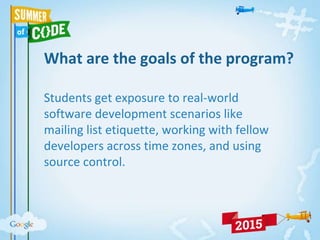 What are the goals of the program?
Students get exposure to real-world
software development scenarios like
mailing list etiquette, working with fellow
developers across time zones, and using
source control.
 