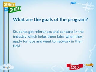 What are the goals of the program?
Students get references and contacts in the
industry which helps them later when they
apply for jobs and want to network in their
field.
 