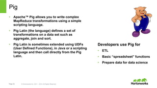 Page 23 © Hortonworks Inc. 2011 – 2014. All Rights Reserved
Pig
•  Apache™ Pig allows you to write complex
MapReduce transformations using a simple
scripting language.
•  Pig Latin (the language) defines a set of
transformations on a data set such as
aggregate, join and sort.
•  Pig Latin is sometimes extended using UDFs
(User Defined Functions), in Java or a scripting
language and then call directly from the Pig
Latin.
Developers use Pig for
•  ETL
•  Basic “spreadsheet” functions
•  Prepare data for data science
 