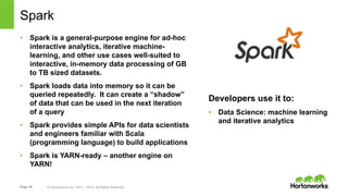 Page 36 © Hortonworks Inc. 2011 – 2014. All Rights Reserved
Spark
•  Spark is a general-purpose engine for ad-hoc
interactive analytics, iterative machine-
learning, and other use cases well-suited to
interactive, in-memory data processing of GB
to TB sized datasets.
•  Spark loads data into memory so it can be
queried repeatedly. It can create a “shadow”
of data that can be used in the next iteration
of a query
•  Spark provides simple APIs for data scientists
and engineers familiar with Scala
(programming language) to build applications
•  Spark is YARN-ready – another engine on
YARN!
Developers use it to:
•  Data Science: machine learning
and iterative analytics
 