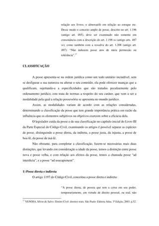 relação aos livros; o almoxarife em relação ao estoque etc.
Desse modo o conceito amplo de posse, descrito no art. 1.196
(antigo art. 485), deve ser examinado não somente em
consonância com a descrição do art. 1.198 ss (antigo arts. 487
ss), como também com a ressalva do art. 1.208 (antigo art.
497): “Não induzem posse atos de mera permissão ou
tolerância”.17
CLASSIFICAÇÃO
A posse apresenta-se na ordem jurídica como um todo unitário incindível, sem
se desfigurar a sua natureza ou alterar o seu conteúdo, ela pode oferecer nuanças que a
qualificam, sujeitando-a a especificidades que são tratadas peculiarmente pelo
ordenamento jurídico, este trata de normas a respeito do seu caráter, que vem a ser a
modalidade pela qual a relação possessória se apresenta no mundo jurídico.
Assim, as modalidades variam de acordo com as relações consideradas,
determinando a classificação da posse que tem grande importância prática em razão da
influência que os elementos subjetivos ou objetivos exercem sobre a eficácia dela.
O legislador cuida da posse e de sua classificação no capítulo inicial do Livro III
da Parte Especial do Código Civil, examinando os artigos é possível separar as espécies
de posse, distinguindo a posse direta, da indireta, a posse justa, da injusta, a posse de
boa-fé, da posse de má-fé.
Não obstante, para completar a classificação, fazem-se necessárias mais duas
distinções, que levando em consideração a idade da posse, temos a distinção entre posse
nova e posse velha, e com relação aos efeitos da posse, temos a chamada posse “ad
interdicta”, e a posse “ad usucapionem”.
1) Posse direta e indireta
O artigo 1197 do Código Civil, conceitua a posse direta e indireta:
“A posse direta, de pessoa que tem a coisa em seu poder,
temporariamente, em virtude de direito pessoal, ou real, não
17
VENOSA, Sílvio de Salvo. Direito Civil: direitos reais. São Paulo: Editora Atlas, 3ª Edição, 2003, p.52.
 