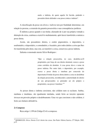 anula a indireta, de quem aquela foi havida, podendo o
possuidor direto defender a sua posse contra o indireto”.
A classificação da posse em direta e indireta tem por finalidade determinar, em
relação às pessoas, a extensão da garantia possessória e suas conseqüências jurídicas.
É indireta a posse quando o seu titular, afastando de si por sua própria vontade a
detenção da coisa, continua a exercê-lo mediatamente, após haver transferido a outrem a
posse direta.
Assim, são possuidores diretos, o credor pignoratício, o depositário, o
usufrutuário, o depositário, o comodatário, o locatário, pois todos detêm a coisa que lhes
foi transferida pelo dono, mas este, ao transferir a coisa, conservou a posse indireta.
Salienta o renomado mestre Silvio Rodrigues :
“Que a relação possessória, no caso, desdobra-se.O
proprietário, por força de seu direito dominial, exerce a posse
como corolário do domínio. A essa posse dá-se o nome de
posse indireta. Por outro lado, o depositário, por exemplo,
exerce a posse direta e imediata por concessão do
depositante.O titular da posse direta detém a coisa no desdobrar
da relação possessória, reconhecendo a anterioridade do direito
de seu pré-possuidor; se pretender ser ele próprio o
proprietário, sua posse é imediata.”18
As posses direta e indireta coexistem, não colidem nem se excluem. Ambas,
mediatas e imediatas, são igualmente tuteladas, sendo lícito ao terceiro oponente
invocar em proveito próprio o desdobramento. Uma vez que coexistem e não colidem, é
lícito aos titulares defendê-la.
2) Composse
Reza artigo 1.199 do Código Civil a composse.
18
RODRIGUES, Silvio. Direito Civil: direito das coisas. São Paulo: Editora Saraiva, 27ª Edição, 2002,
p.25
 